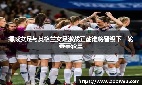 挪威女足与英格兰女足激战正酣谁将晋级下一轮赛事较量